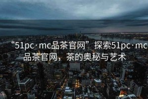 “51pc·mc品茶官網(wǎng)”探索51pc·mc品茶官網(wǎng)，茶的奧秘與藝術