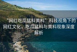 “網(wǎng)紅吃瓜猛料黃料”科技視角下的網(wǎng)紅文化，吃瓜猛料與黃料現(xiàn)象深度解析