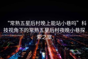 “常熟五星后村晚上能站小巷嗎”科技視角下的常熟五星后村夜晚小巷探索之旅