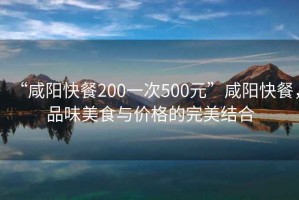 “咸陽(yáng)快餐200一次500元”咸陽(yáng)快餐，品味美食與價(jià)格的完美結(jié)合