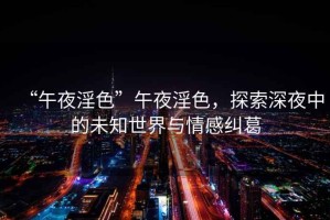 “午夜淫色”午夜淫色，探索深夜中的未知世界與情感糾葛