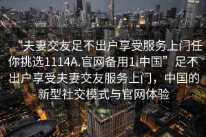 “夫妻交友足不出戶享受服務上門任你挑選1114A.官網(wǎng)備用1.中國”足不出戶享受夫妻交友服務上門，中國的新型社交模式與官網(wǎng)體驗
