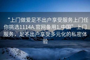 “上門做愛足不出戶享受服務(wù)上門任你挑選1114A.官網(wǎng)備用1.中國”上門服務(wù)，足不出戶享受多元化的私密體驗