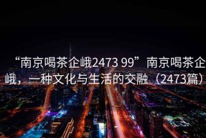 “南京喝茶企峨2473 99”南京喝茶企峨，一種文化與生活的交融（2473篇）