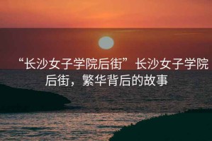 “長沙女子學院后街”長沙女子學院后街，繁華背后的故事