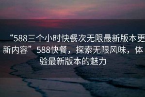 “588三個(gè)小時(shí)快餐次無限最新版本更新內(nèi)容”588快餐，探索無限風(fēng)味，體驗(yàn)最新版本的魅力