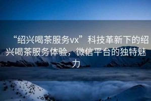 “紹興喝茶服務(wù)vx”科技革新下的紹興喝茶服務(wù)體驗，微信平臺的獨特魅力