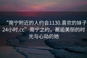 “南寧附近的人約會1130.喜歡的妹子24小時(shí).cc”南寧之約，邂逅美麗的時(shí)光與心動的她