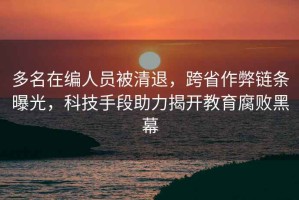 多名在編人員被清退，跨省作弊鏈條曝光，科技手段助力揭開教育腐敗黑幕