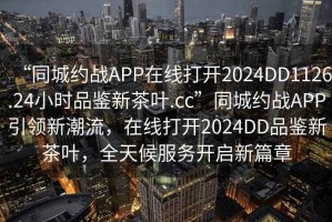 “同城約戰(zhàn)APP在線打開2024DD1126.24小時(shí)品鑒新茶葉.cc”同城約戰(zhàn)APP引領(lǐng)新潮流，在線打開2024DD品鑒新茶葉，全天候服務(wù)開啟新篇章