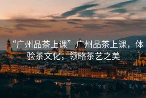 “廣州品茶上課”廣州品茶上課，體驗(yàn)茶文化，領(lǐng)略茶藝之美