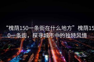 “槐蔭150一條街在什么地方”槐蔭150一條街，探尋城市中的獨(dú)特風(fēng)情