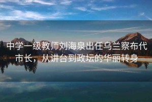 中學(xué)一級(jí)教師劉海泉出任烏蘭察布代市長(zhǎng)，從講臺(tái)到政壇的華麗轉(zhuǎn)身