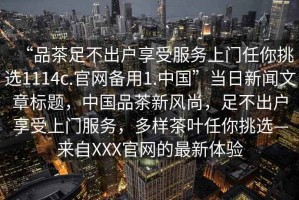 “品茶足不出戶享受服務(wù)上門任你挑選1114c.官網(wǎng)備用1.中國(guó)”當(dāng)日新聞文章標(biāo)題，中國(guó)品茶新風(fēng)尚，足不出戶享受上門服務(wù)，多樣茶葉任你挑選—來(lái)自XXX官網(wǎng)的最新體驗(yàn)