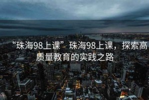 “珠海98上課”珠海98上課，探索高質(zhì)量教育的實(shí)踐之路