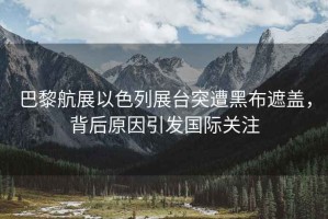 巴黎航展以色列展臺(tái)突遭黑布遮蓋，背后原因引發(fā)國際關(guān)注