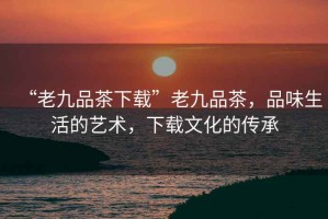 “老九品茶下載”老九品茶，品味生活的藝術(shù)，下載文化的傳承