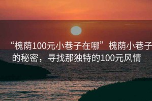 “槐蔭100元小巷子在哪”槐蔭小巷子的秘密，尋找那獨(dú)特的100元風(fēng)情