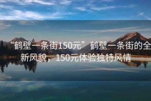 “鶴壁一條街150元”鶴壁一條街的全新風(fēng)貌，150元體驗獨特風(fēng)情