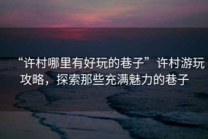 “許村哪里有好玩的巷子”許村游玩攻略，探索那些充滿魅力的巷子