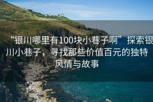“銀川哪里有100塊小巷子啊”探索銀川小巷子，尋找那些價(jià)值百元的獨(dú)特風(fēng)情與故事