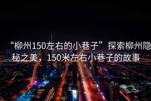 “柳州150左右的小巷子”探索柳州隱秘之美，150米左右小巷子的故事