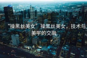 “操黑絲美女”操黑絲美女，技術(shù)與美學(xué)的交融