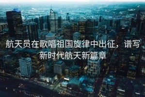 航天員在歌唱祖國旋律中出征，譜寫新時(shí)代航天新篇章