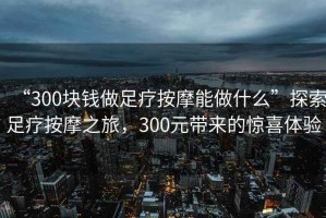 “300塊錢做足療按摩能做什么”探索足療按摩之旅，300元帶來的驚喜體驗(yàn)