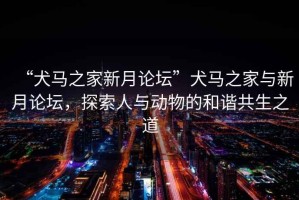 “犬馬之家新月論壇”犬馬之家與新月論壇，探索人與動物的和諧共生之道