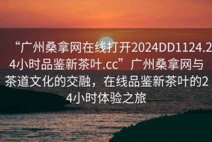 “廣州桑拿網(wǎng)在線打開2024DD1124.24小時品鑒新茶葉.cc”廣州桑拿網(wǎng)與茶道文化的交融，在線品鑒新茶葉的24小時體驗之旅