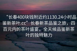 “長(zhǎng)春400塊錢附近約1130.24小時(shí)品鑒新茶葉.cc”長(zhǎng)春新茶品鑒之旅，四百元內(nèi)的茶葉盛宴，全天候品鑒新茶葉的獨(dú)特魅力