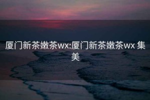 廈門新茶嫩茶wx:廈門新茶嫩茶wx 集美