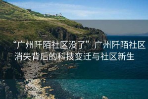 “廣州阡陌社區(qū)沒(méi)了”廣州阡陌社區(qū)消失背后的科技變遷與社區(qū)新生
