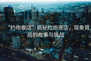 “約炮夜店”揭秘約炮夜店，現(xiàn)象背后的故事與挑戰(zhàn)
