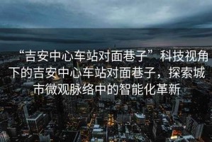 “吉安中心車站對(duì)面巷子”科技視角下的吉安中心車站對(duì)面巷子，探索城市微觀脈絡(luò)中的智能化革新