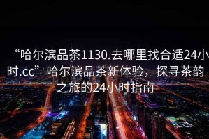 “哈爾濱品茶1130.去哪里找合適24小時.cc”哈爾濱品茶新體驗，探尋茶韻之旅的24小時指南