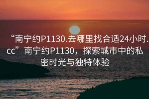 “南寧約P1130.去哪里找合適24小時.cc”南寧約P1130，探索城市中的私密時光與獨特體驗