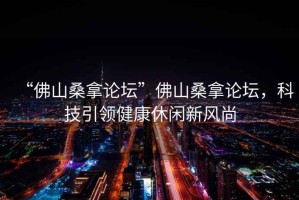 “佛山桑拿論壇”佛山桑拿論壇，科技引領(lǐng)健康休閑新風(fēng)尚