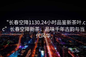 “長(zhǎng)春空降1130.24小時(shí)品鑒新茶葉.cc”長(zhǎng)春空降新茶，品味千年古韻與當(dāng)代風(fēng)華