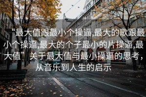 “最大值跟最小個(gè)操逼,最大的歌跟最小個(gè)操逼,最大的個(gè)子最小的片操逼,最大值”關(guān)于最大值與最小操逼的思考，從音樂(lè)到人生的啟示