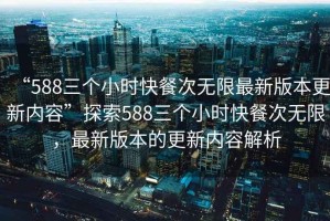 “588三個小時快餐次無限最新版本更新內(nèi)容”探索588三個小時快餐次無限，最新版本的更新內(nèi)容解析