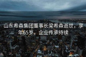山東希森集團董事長梁希森逝世，享年65歲，企業(yè)傳承待續(xù)