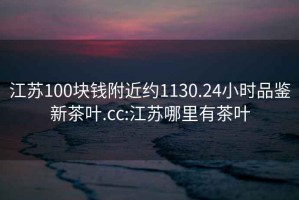 江蘇100塊錢附近約1130.24小時(shí)品鑒新茶葉.cc:江蘇哪里有茶葉