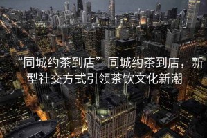 “同城約茶到店”同城約茶到店，新型社交方式引領(lǐng)茶飲文化新潮