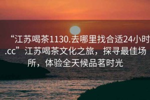 “江蘇喝茶1130.去哪里找合適24小時(shí).cc”江蘇喝茶文化之旅，探尋最佳場所，體驗(yàn)全天候品茗時(shí)光