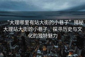 “大理哪里有站大街的小巷子”揭秘大理站大街的小巷子，探尋歷史與文化的獨特魅力