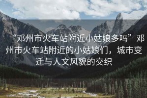 “鄧州市火車站附近小姑娘多嗎”鄧州市火車站附近的小姑娘們，城市變遷與人文風貌的交織