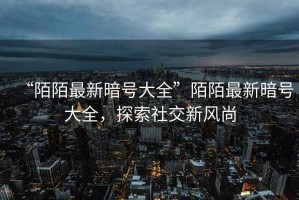 “陌陌最新暗號大全”陌陌最新暗號大全，探索社交新風尚