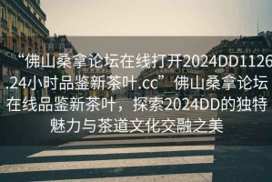 “佛山桑拿論壇在線打開2024DD1126.24小時品鑒新茶葉.cc”佛山桑拿論壇在線品鑒新茶葉，探索2024DD的獨特魅力與茶道文化交融之美
